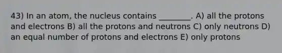 43) In an atom, the nucleus contains ________. A) all the protons and electrons B) all the protons and neutrons C) only neutrons D) an equal number of protons and electrons E) only protons