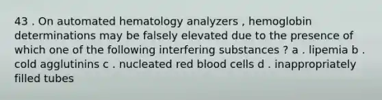 43 . On automated hematology analyzers , hemoglobin determinations may be falsely elevated due to the presence of which one of the following interfering substances ? a . lipemia b . cold agglutinins c . nucleated red blood cells d . inappropriately filled tubes