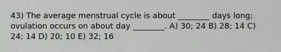 43) The average menstrual cycle is about ________ days long; ovulation occurs on about day ________. A) 30; 24 B) 28; 14 C) 24; 14 D) 20; 10 E) 32; 16