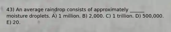 43) An average raindrop consists of approximately ______ moisture droplets. A) 1 million. B) 2,000. C) 1 trillion. D) 500,000. E) 20.