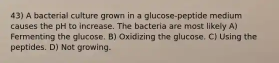 43) A bacterial culture grown in a glucose-peptide medium causes the pH to increase. The bacteria are most likely A) Fermenting the glucose. B) Oxidizing the glucose. C) Using the peptides. D) Not growing.