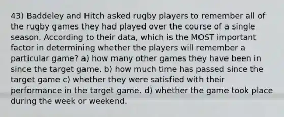 43) Baddeley and Hitch asked rugby players to remember all of the rugby games they had played over the course of a single season. According to their data, which is the MOST important factor in determining whether the players will remember a particular game? a) how many other games they have been in since the target game. b) how much time has passed since the target game c) whether they were satisfied with their performance in the target game. d) whether the game took place during the week or weekend.