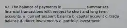 43. The balance of payments in _____________ summarizes financial transactions with respect to short and long term accounts. a. current account balance b. capital account c. trade balance d. direct investments e. portfolio investment