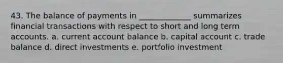 43. The balance of payments in _____________ summarizes financial transactions with respect to short and long term accounts. a. current account balance b. capital account c. trade balance d. direct investments e. portfolio investment