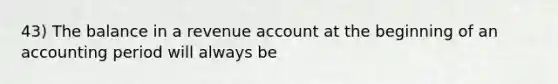 43) The balance in a revenue account at the beginning of an accounting period will always be