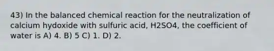 43) In the balanced chemical reaction for the neutralization of calcium hydoxide with sulfuric acid, H2SO4, the coefficient of water is A) 4. B) 5 C) 1. D) 2.