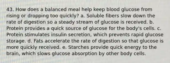 43. How does a balanced meal help keep blood glucose from rising or dropping too quickly? a. Soluble fibers slow down the rate of digestion so a steady stream of glucose is received. b. Protein provides a quick source of glucose for the body's cells. c. Protein stimulates insulin secretion, which prevents rapid glucose storage. d. Fats accelerate the rate of digestion so that glucose is more quickly received. e. Starches provide quick energy to the brain, which slows glucose absorption by other body cells.