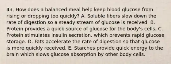 43. How does a balanced meal help keep blood glucose from rising or dropping too quickly? A. Soluble fibers slow down the rate of digestion so a steady stream of glucose is received. B. Protein provides a quick source of glucose for the body's cells. C. Protein stimulates insulin secretion, which prevents rapid glucose storage. D. Fats accelerate the rate of digestion so that glucose is more quickly received. E. Starches provide quick energy to the brain which slows glucose absorption by other body cells.