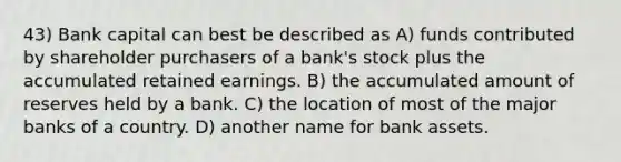 43) Bank capital can best be described as A) funds contributed by shareholder purchasers of a bank's stock plus the accumulated retained earnings. B) the accumulated amount of reserves held by a bank. C) the location of most of the major banks of a country. D) another name for bank assets.