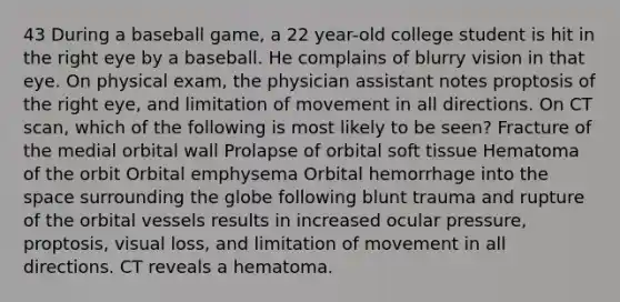 43 During a baseball game, a 22 year-old college student is hit in the right eye by a baseball. He complains of blurry vision in that eye. On physical exam, the physician assistant notes proptosis of the right eye, and limitation of movement in all directions. On CT scan, which of the following is most likely to be seen? Fracture of the medial orbital wall Prolapse of orbital soft tissue Hematoma of the orbit Orbital emphysema Orbital hemorrhage into the space surrounding the globe following blunt trauma and rupture of the orbital vessels results in increased ocular pressure, proptosis, visual loss, and limitation of movement in all directions. CT reveals a hematoma.