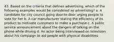 43. Based on the criteria that defines advertising, which of the following examples would be considered as advertising? a. A candidate for city council going door-to-door urging people to vote for her b. A car manufacturer stating the efficiency of its product to motivate customers to make a purchase c. A public service announcement about the dangers of talking on the phone while driving d. An actor being interviewed on television about his campaign to aid people with physical disabilities