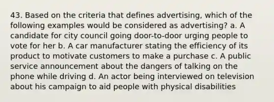 43. Based on the criteria that defines advertising, which of the following examples would be considered as advertising? a. A candidate for city council going door-to-door urging people to vote for her b. A car manufacturer stating the efficiency of its product to motivate customers to make a purchase c. A public service announcement about the dangers of talking on the phone while driving d. An actor being interviewed on television about his campaign to aid people with physical disabilities