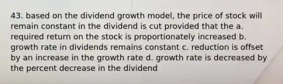 43. based on the dividend growth model, the price of stock will remain constant in the dividend is cut provided that the a. required return on the stock is proportionately increased b. growth rate in dividends remains constant c. reduction is offset by an increase in the growth rate d. growth rate is decreased by the percent decrease in the dividend