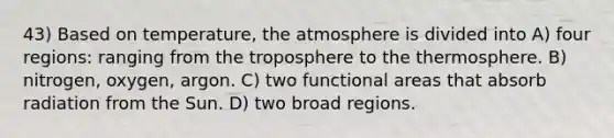 43) Based on temperature, the atmosphere is divided into A) four regions: ranging from the troposphere to the thermosphere. B) nitrogen, oxygen, argon. C) two functional areas that absorb radiation from the Sun. D) two broad regions.