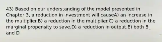 43) Based on our understanding of the model presented in Chapter 3, a reduction in investment will causeA) an increase in the multiplier.B) a reduction in the multiplier.C) a reduction in the marginal propensity to save.D) a reduction in output.E) both B and D