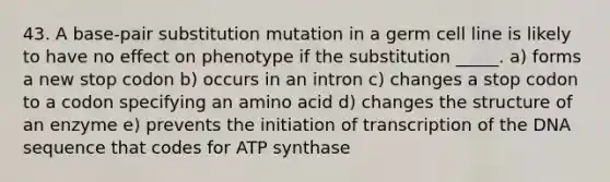 43. A base-pair substitution mutation in a germ cell line is likely to have no effect on phenotype if the substitution _____. a) forms a new stop codon b) occurs in an intron c) changes a stop codon to a codon specifying an amino acid d) changes the structure of an enzyme e) prevents the initiation of transcription of the DNA sequence that codes for ATP synthase