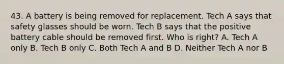 43. A battery is being removed for replacement. Tech A says that safety glasses should be worn. Tech B says that the positive battery cable should be removed first. Who is right? A. Tech A only B. Tech B only C. Both Tech A and B D. Neither Tech A nor B