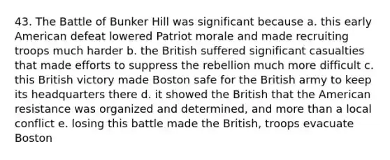 43. The Battle of Bunker Hill was significant because a. this early American defeat lowered Patriot morale and made recruiting troops much harder b. the British suffered significant casualties that made efforts to suppress the rebellion much more difficult c. this British victory made Boston safe for the British army to keep its headquarters there d. it showed the British that the American resistance was organized and determined, and more than a local conflict e. losing this battle made the British, troops evacuate Boston