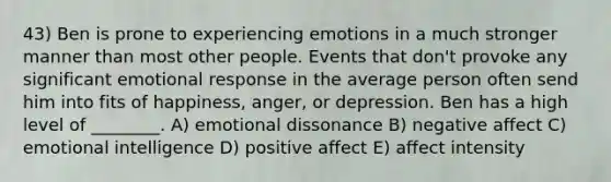 43) Ben is prone to experiencing emotions in a much stronger manner than most other people. Events that don't provoke any significant emotional response in the average person often send him into fits of happiness, anger, or depression. Ben has a high level of ________. A) emotional dissonance B) negative affect C) emotional intelligence D) positive affect E) affect intensity