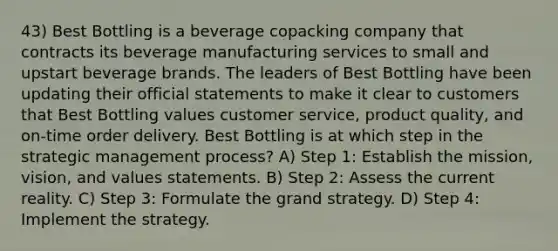 43) Best Bottling is a beverage copacking company that contracts its beverage manufacturing services to small and upstart beverage brands. The leaders of Best Bottling have been updating their official statements to make it clear to customers that Best Bottling values customer service, product quality, and on-time order delivery. Best Bottling is at which step in the strategic management process? A) Step 1: Establish the mission, vision, and values statements. B) Step 2: Assess the current reality. C) Step 3: Formulate the grand strategy. D) Step 4: Implement the strategy.