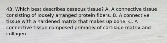 43. Which best describes osseous tissue? A. A connective tissue consisting of loosely arranged protein fibers. B. A connective tissue with a hardened matrix that makes up bone. C. A connective tissue composed primarily of cartilage matrix and collagen