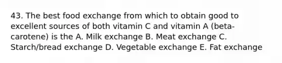 43. The best food exchange from which to obtain good to excellent sources of both vitamin C and vitamin A (beta-carotene) is the A. Milk exchange B. Meat exchange C. Starch/bread exchange D. Vegetable exchange E. Fat exchange