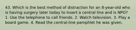 43. Which is the best method of distraction for an 8-year-old who is having surgery later today to insert a central line and is NPO? 1. Use the telephone to call friends. 2. Watch television. 3. Play a board game. 4. Read the central-line pamphlet he was given.