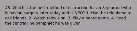 43. Which is the best method of distraction for an 8-year-old who is having surgery later today and is NPO? 1. Use the telephone to call friends. 2. Watch television. 3. Play a board game. 4. Read the central line pamphlet he was given.