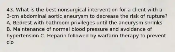 43. What is the best nonsurgical intervention for a client with a 3-cm abdominal aortic aneurysm to decrease the risk of rupture? A. Bedrest with bathroom privileges until the aneurysm shrinks B. Maintenance of normal <a href='https://www.questionai.com/knowledge/kD0HacyPBr-blood-pressure' class='anchor-knowledge'>blood pressure</a> and avoidance of hypertension C. Heparin followed by warfarin therapy to prevent clo