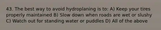 43. The best way to avoid hydroplaning is to: A) Keep your tires properly maintained B) Slow down when roads are wet or slushy C) Watch out for standing water or puddles D) All of the above