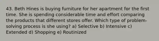 43. Beth Hines is buying furniture for her apartment for the first time. She is spending considerable time and effort comparing the products that different stores offer. Which type of problem-solving process is she using? a) Selective b) Intensive c) Extended d) Shopping e) Routinized