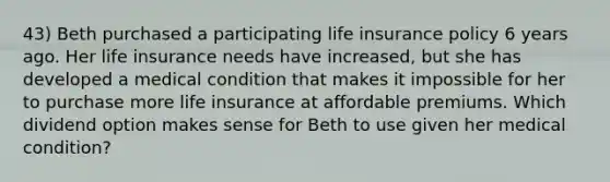 43) Beth purchased a participating life insurance policy 6 years ago. Her life insurance needs have increased, but she has developed a medical condition that makes it impossible for her to purchase more life insurance at affordable premiums. Which dividend option makes sense for Beth to use given her medical condition?