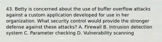 43. Betty is concerned about the use of buffer overflow attacks against a custom application developed for use in her organization. What security control would provide the stronger defense against these attacks? A. Firewall B. Intrusion detection system C. Parameter checking D. Vulnerability scanning