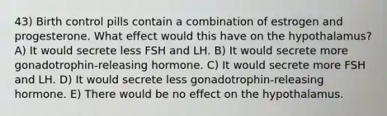 43) Birth control pills contain a combination of estrogen and progesterone. What effect would this have on the hypothalamus? A) It would secrete less FSH and LH. B) It would secrete more gonadotrophin-releasing hormone. C) It would secrete more FSH and LH. D) It would secrete less gonadotrophin-releasing hormone. E) There would be no effect on the hypothalamus.