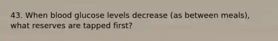 43. When blood glucose levels decrease (as between meals), what reserves are tapped first?