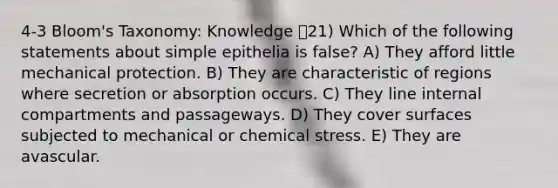 4-3 Bloom's Taxonomy: Knowledge 21) Which of the following statements about simple epithelia is false? A) They afford little mechanical protection. B) They are characteristic of regions where secretion or absorption occurs. C) They line internal compartments and passageways. D) They cover surfaces subjected to mechanical or chemical stress. E) They are avascular.