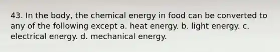 43. In the body, the chemical energy in food can be converted to any of the following except a. heat energy. b. light energy. c. electrical energy. d. mechanical energy.