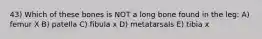 43) Which of these bones is NOT a long bone found in the leg: A) femur X B) patella C) fibula x D) metatarsals E) tibia x