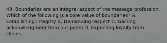 43. Boundaries are an integral aspect of the massage profession. Which of the following is a core value of boundaries? A. Establishing integrity B. Demanding respect C. Gaining acknowledgment from our peers D. Expecting loyalty from clients