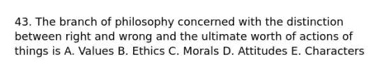 43. The branch of philosophy concerned with the distinction between right and wrong and the ultimate worth of actions of things is A. Values B. Ethics C. Morals D. Attitudes E. Characters