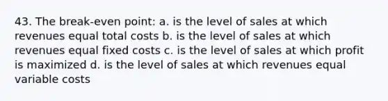 43. The break-even point: a. is the level of sales at which revenues equal total costs b. is the level of sales at which revenues equal fixed costs c. is the level of sales at which profit is maximized d. is the level of sales at which revenues equal variable costs