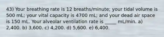 43) Your breathing rate is 12 breaths/minute; your tidal volume is 500 mL; your vital capacity is 4700 mL; and your dead air space is 150 mL. Your alveolar ventilation rate is _____ mL/min. a) 2,400. b) 3,600. c) 4,200. d) 5,600. e) 6,400.