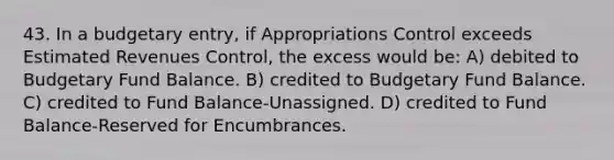 43. In a budgetary entry, if Appropriations Control exceeds Estimated Revenues Control, the excess would be: A) debited to Budgetary Fund Balance. B) credited to Budgetary Fund Balance. C) credited to Fund Balance-Unassigned. D) credited to Fund Balance-Reserved for Encumbrances.