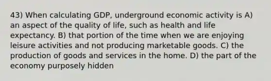 43) When calculating GDP, underground economic activity is A) an aspect of the quality of life, such as health and life expectancy. B) that portion of the time when we are enjoying leisure activities and not producing marketable goods. C) the production of goods and services in the home. D) the part of the economy purposely hidden