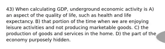 43) When calculating GDP, underground economic activity is A) an aspect of the quality of life, such as health and life expectancy. B) that portion of the time when we are enjoying leisure activities and not producing marketable goods. C) the production of goods and services in the home. D) the part of the economy purposely hidden.