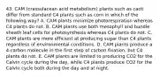 43. CAM (crassulacean acid metabolism) plants such as cacti differ from standard C4 plants such as corn in which of the following way? A. CAM plants minimize photorespiration whereas C4 plants do not. B. CAM plants use both mesophyll and bundle sheath leaf cells for photosynthesis whereas C4 plants do not. C. CAM plants are more efficient at producing sugar than C4 plants regardless of environmental conditions. D. CAM plants produce a 4-carbon molecule in the first step of carbon fixation, but C4 plants do not. E. CAM plants are limited to producing CO2 for the Calvin cycle during the day, while C4 plants produce CO2 for the Calvin cycle both during the day and at night.