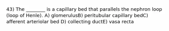 43) The ________ is a capillary bed that parallels the nephron loop (loop of Henle). A) glomerulusB) peritubular capillary bedC) afferent arteriolar bed D) collecting ductE) vasa recta