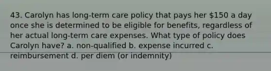 43. Carolyn has long-term care policy that pays her 150 a day once she is determined to be eligible for benefits, regardless of her actual long-term care expenses. What type of policy does Carolyn have? a. non-qualified b. expense incurred c. reimbursement d. per diem (or indemnity)