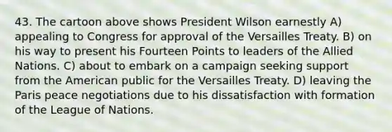 43. The cartoon above shows President Wilson earnestly A) appealing to Congress for approval of the Versailles Treaty. B) on his way to present his Fourteen Points to leaders of the Allied Nations. C) about to embark on a campaign seeking support from the American public for the Versailles Treaty. D) leaving the Paris peace negotiations due to his dissatisfaction with formation of the League of Nations.