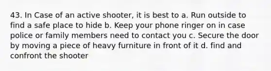 43. In Case of an active shooter, it is best to a. Run outside to find a safe place to hide b. Keep your phone ringer on in case police or family members need to contact you c. Secure the door by moving a piece of heavy furniture in front of it d. find and confront the shooter